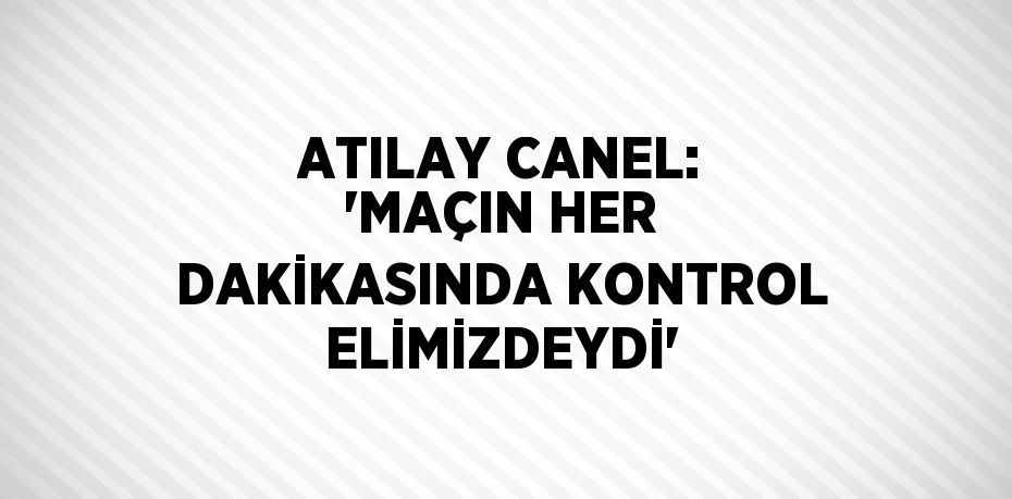 ATILAY CANEL: 'MAÇIN HER DAKİKASINDA KONTROL ELİMİZDEYDİ'