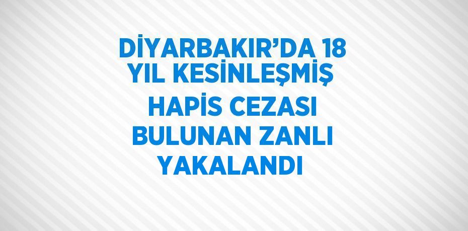 DİYARBAKIR’DA 18 YIL KESİNLEŞMİŞ HAPİS CEZASI BULUNAN ZANLI YAKALANDI