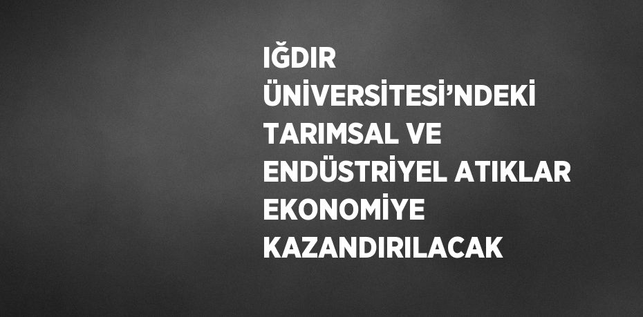 IĞDIR ÜNİVERSİTESİ’NDEKİ TARIMSAL VE ENDÜSTRİYEL ATIKLAR EKONOMİYE KAZANDIRILACAK