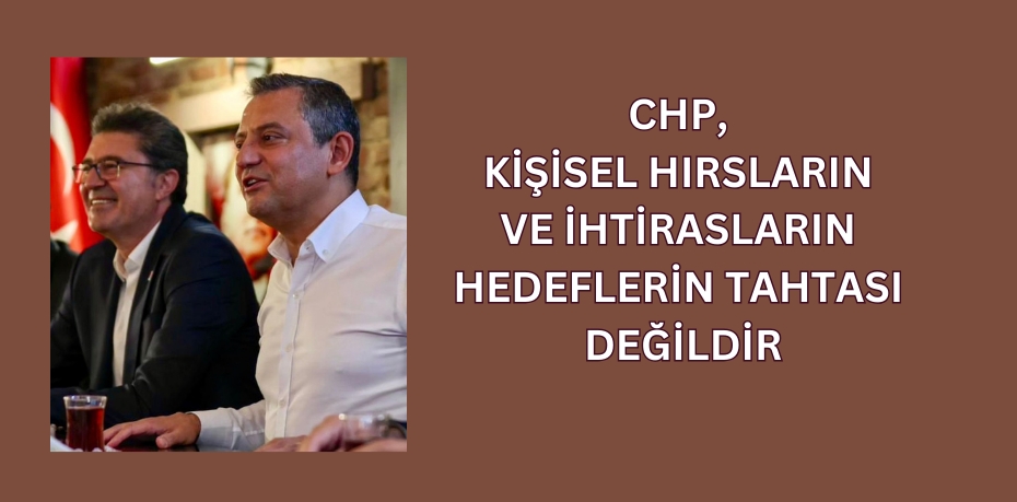 CHP, KİŞİSEL HIRSLARIN VE İHTİRASLARIN HEDEFLERİN TAHTASI DEĞİLDİR