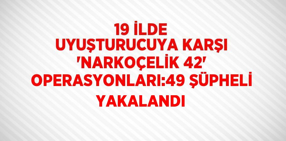 19 İLDE UYUŞTURUCUYA KARŞI 'NARKOÇELİK 42' OPERASYONLARI:49 ŞÜPHELİ YAKALANDI