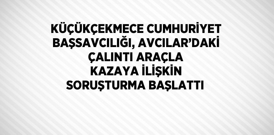 KÜÇÜKÇEKMECE CUMHURİYET BAŞSAVCILIĞI, AVCILAR’DAKİ ÇALINTI ARAÇLA KAZAYA İLİŞKİN SORUŞTURMA BAŞLATTI