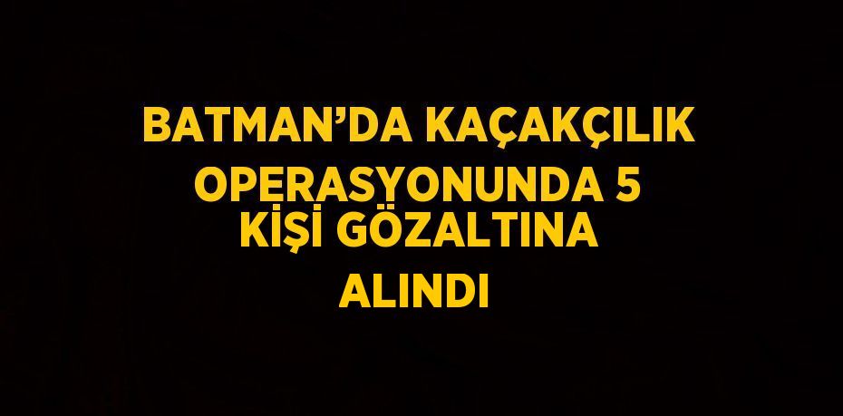 BATMAN’DA KAÇAKÇILIK OPERASYONUNDA 5 KİŞİ GÖZALTINA ALINDI