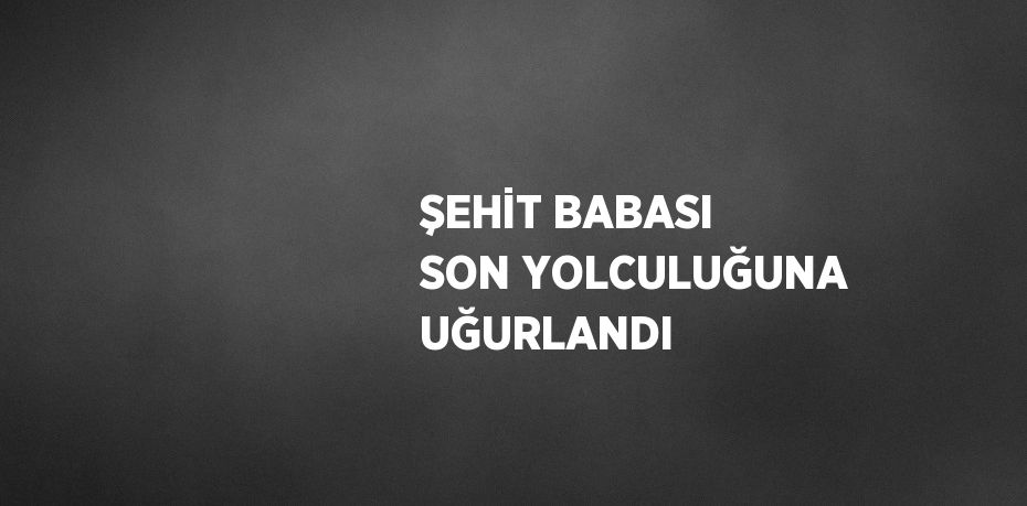 ŞEHİT BABASI SON YOLCULUĞUNA UĞURLANDI