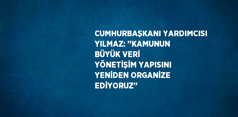 CUMHURBAŞKANI YARDIMCISI YILMAZ: ’’KAMUNUN BÜYÜK VERİ YÖNETİŞİM YAPISINI YENİDEN ORGANİZE EDİYORUZ’’