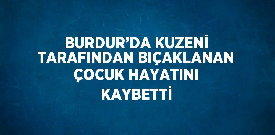 BURDUR’DA KUZENİ TARAFINDAN BIÇAKLANAN ÇOCUK HAYATINI KAYBETTİ