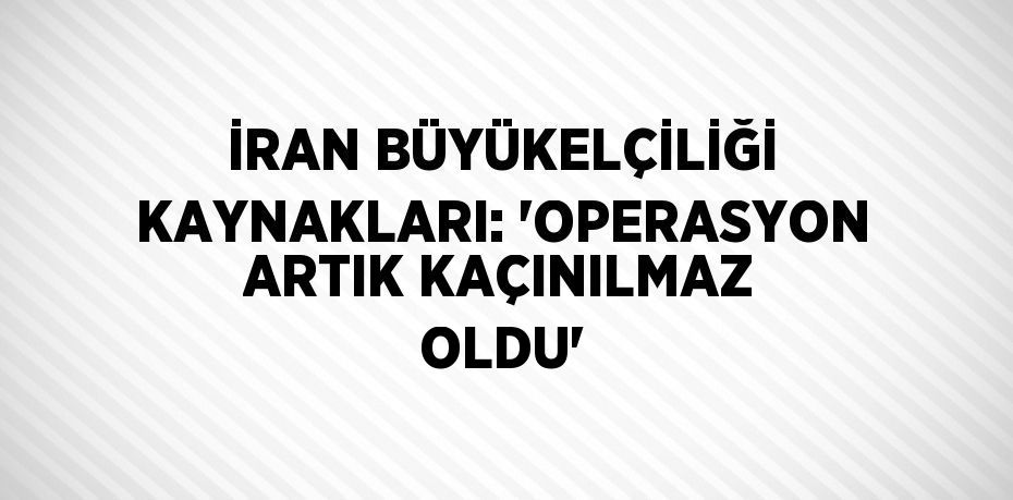 İRAN BÜYÜKELÇİLİĞİ KAYNAKLARI: 'OPERASYON ARTIK KAÇINILMAZ OLDU'