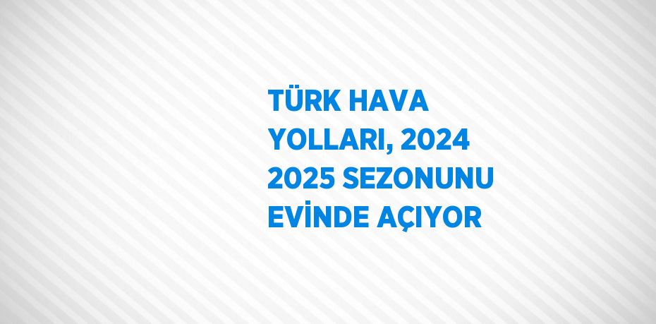 TÜRK HAVA YOLLARI, 2024 2025 SEZONUNU EVİNDE AÇIYOR