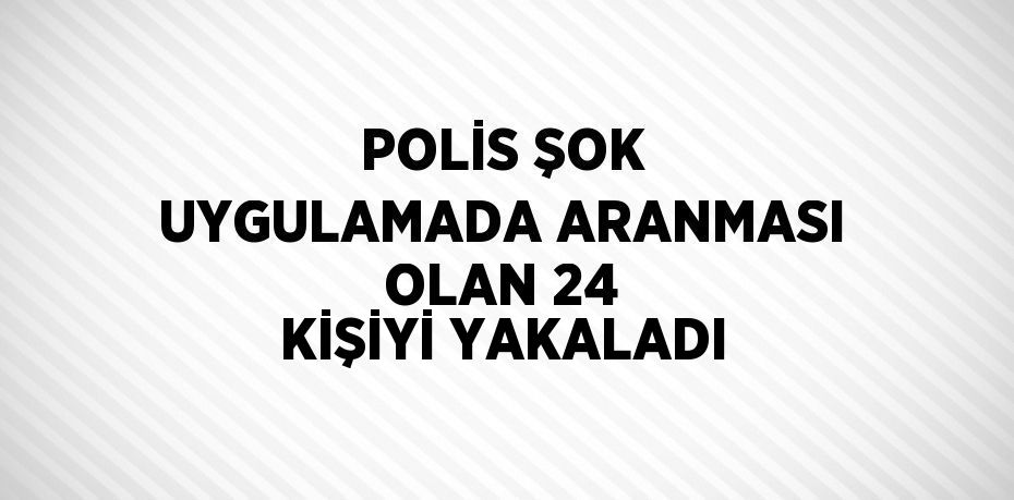 POLİS ŞOK UYGULAMADA ARANMASI OLAN 24 KİŞİYİ YAKALADI