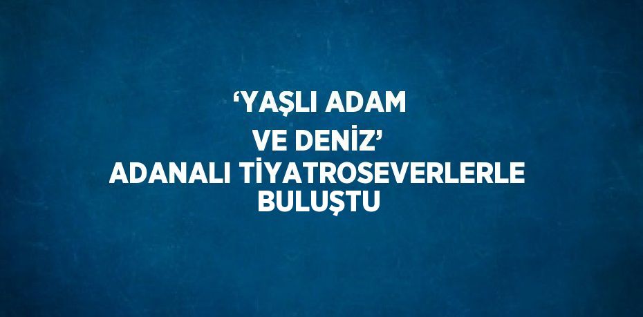 ‘YAŞLI ADAM VE DENİZ’ ADANALI TİYATROSEVERLERLE BULUŞTU