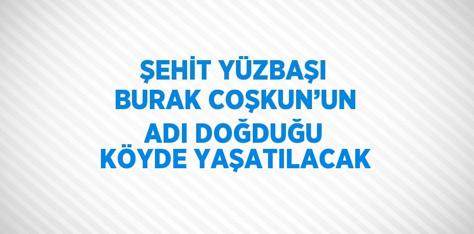 ŞEHİT YÜZBAŞI BURAK COŞKUN’UN ADI DOĞDUĞU KÖYDE YAŞATILACAK