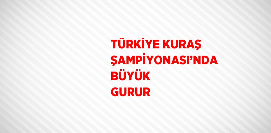 TÜRKİYE KURAŞ ŞAMPİYONASI’NDA BÜYÜK GURUR