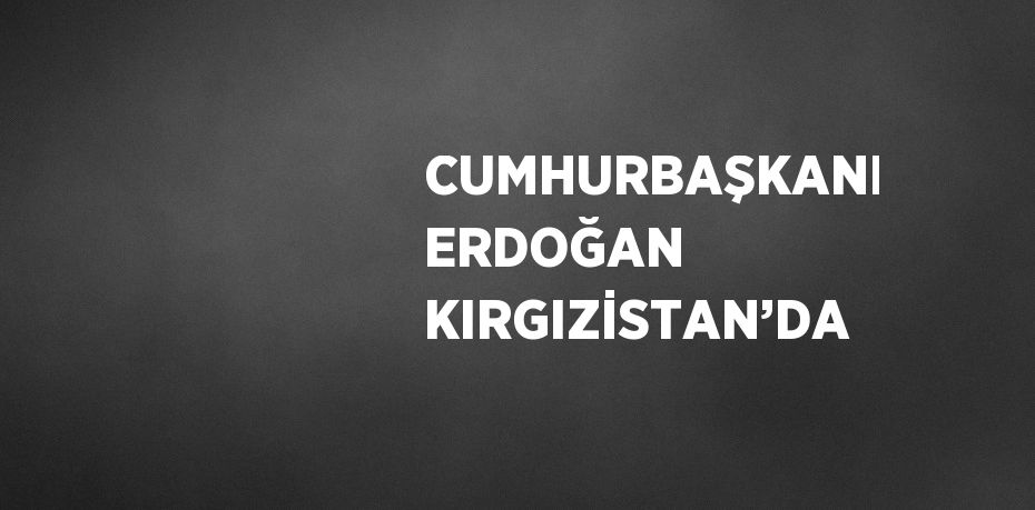 CUMHURBAŞKANI ERDOĞAN KIRGIZİSTAN’DA