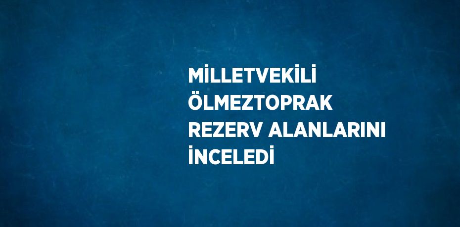 MİLLETVEKİLİ ÖLMEZTOPRAK REZERV ALANLARINI İNCELEDİ