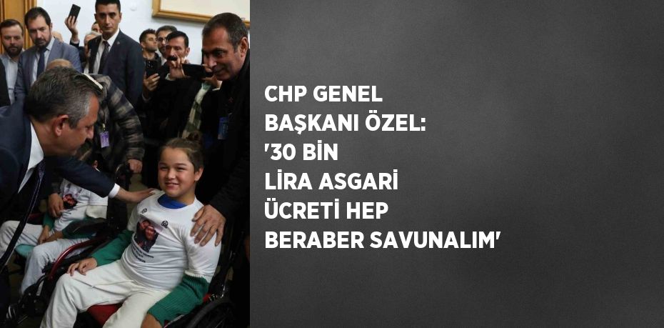 CHP GENEL BAŞKANI ÖZEL: '30 BİN LİRA ASGARİ ÜCRETİ HEP BERABER SAVUNALIM'