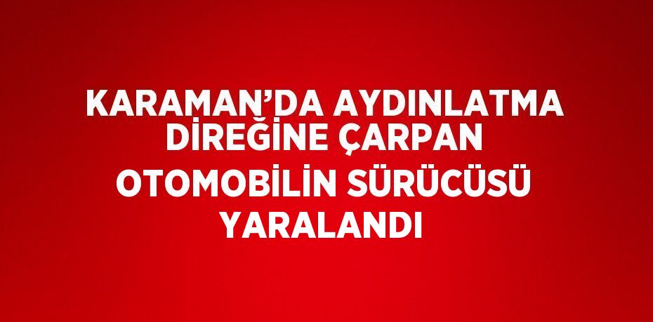 KARAMAN’DA AYDINLATMA DİREĞİNE ÇARPAN OTOMOBİLİN SÜRÜCÜSÜ YARALANDI