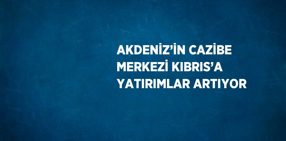 AKDENİZ’İN CAZİBE MERKEZİ KIBRIS’A YATIRIMLAR ARTIYOR