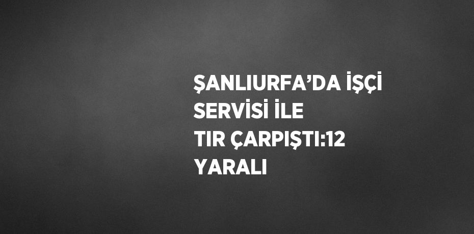 ŞANLIURFA’DA İŞÇİ SERVİSİ İLE TIR ÇARPIŞTI:12 YARALI