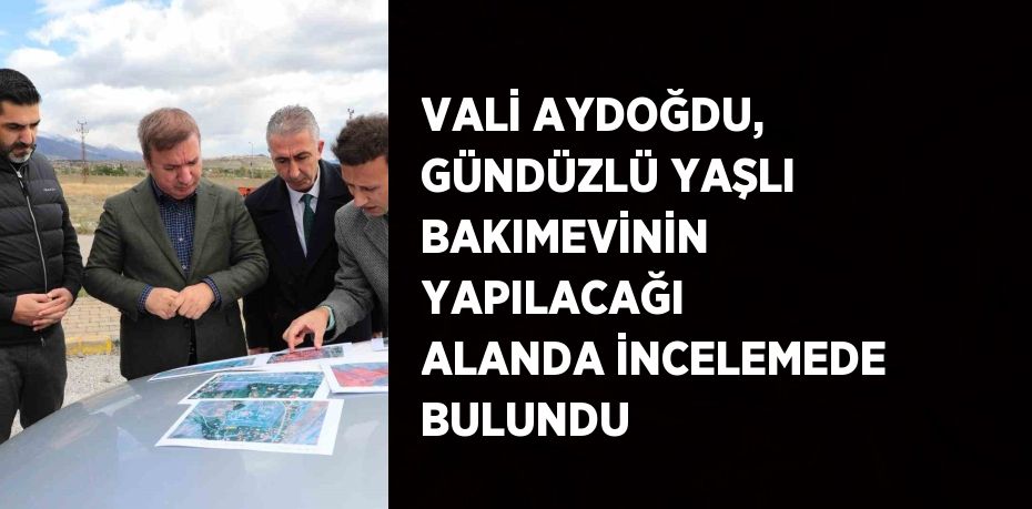 VALİ AYDOĞDU, GÜNDÜZLÜ YAŞLI BAKIMEVİNİN YAPILACAĞI ALANDA İNCELEMEDE BULUNDU