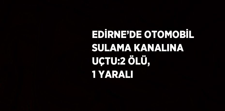 EDİRNE’DE OTOMOBİL SULAMA KANALINA UÇTU:2 ÖLÜ, 1 YARALI