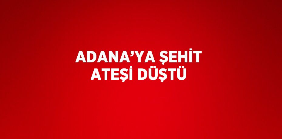 ADANA’YA ŞEHİT ATEŞİ DÜŞTÜ