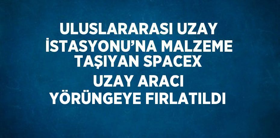 ULUSLARARASI UZAY İSTASYONU’NA MALZEME TAŞIYAN SPACEX UZAY ARACI YÖRÜNGEYE FIRLATILDI