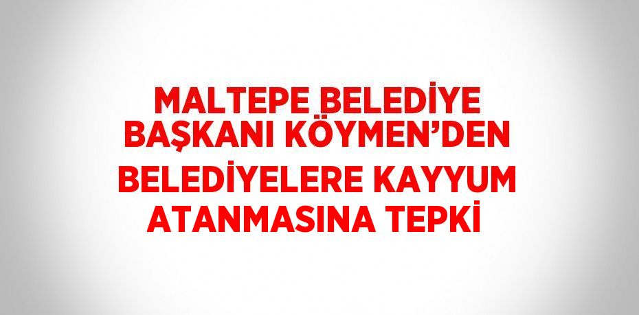 MALTEPE BELEDİYE BAŞKANI KÖYMEN’DEN BELEDİYELERE KAYYUM ATANMASINA TEPKİ