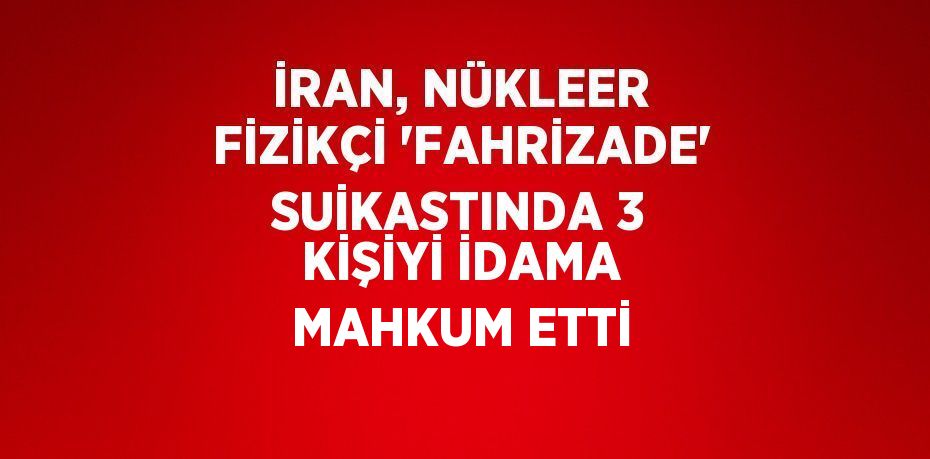 İRAN, NÜKLEER FİZİKÇİ 'FAHRİZADE' SUİKASTINDA 3 KİŞİYİ İDAMA MAHKUM ETTİ