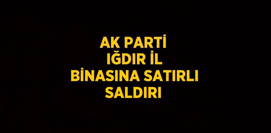 AK PARTİ IĞDIR İL BİNASINA SATIRLI SALDIRI