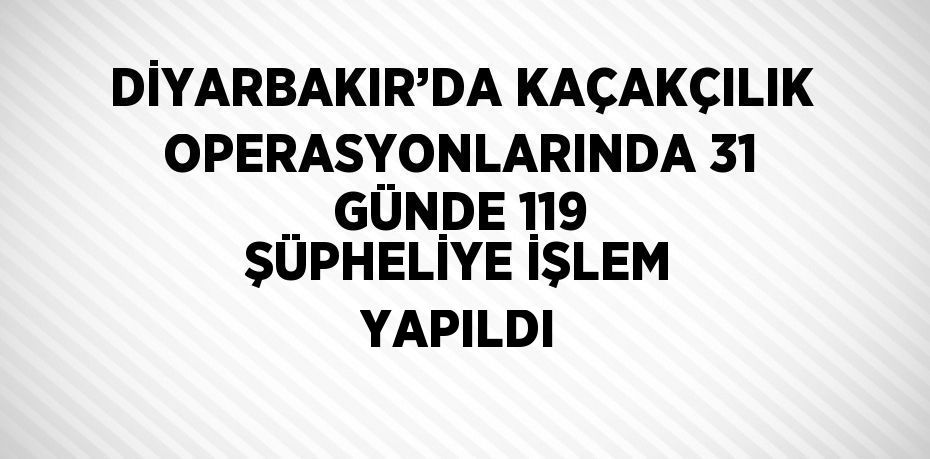 DİYARBAKIR’DA KAÇAKÇILIK OPERASYONLARINDA 31 GÜNDE 119 ŞÜPHELİYE İŞLEM YAPILDI