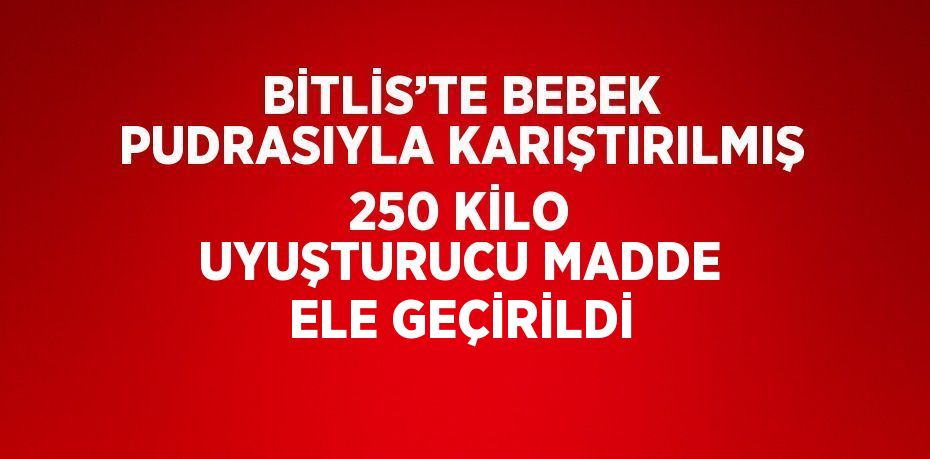 BİTLİS’TE BEBEK PUDRASIYLA KARIŞTIRILMIŞ 250 KİLO UYUŞTURUCU MADDE ELE GEÇİRİLDİ