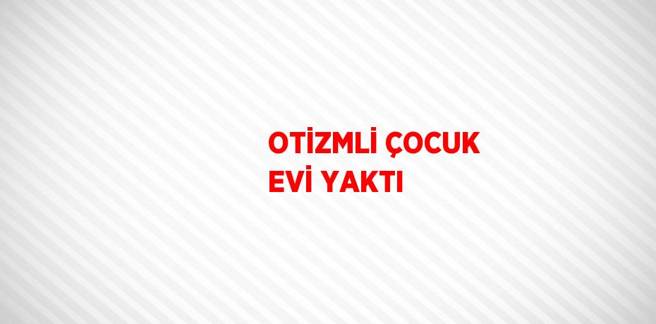 OTİZMLİ ÇOCUK EVİ YAKTI