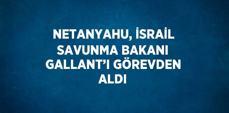 NETANYAHU, İSRAİL SAVUNMA BAKANI GALLANT’I GÖREVDEN ALDI