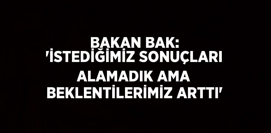 BAKAN BAK: 'İSTEDİĞİMİZ SONUÇLARI ALAMADIK AMA BEKLENTİLERİMİZ ARTTI'