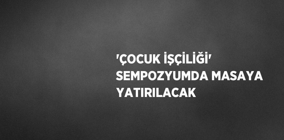 'ÇOCUK İŞÇİLİĞİ' SEMPOZYUMDA MASAYA YATIRILACAK