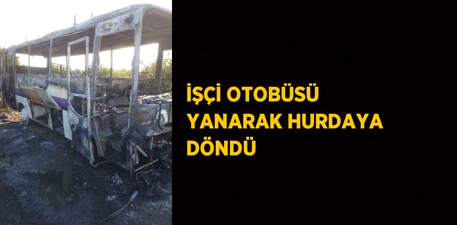 İŞÇİ OTOBÜSÜ YANARAK HURDAYA DÖNDÜ