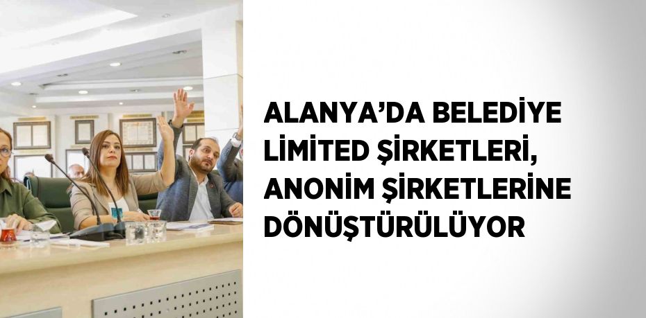 ALANYA’DA BELEDİYE LİMİTED ŞİRKETLERİ, ANONİM ŞİRKETLERİNE DÖNÜŞTÜRÜLÜYOR