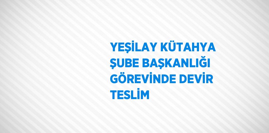 YEŞİLAY KÜTAHYA ŞUBE BAŞKANLIĞI GÖREVİNDE DEVİR TESLİM