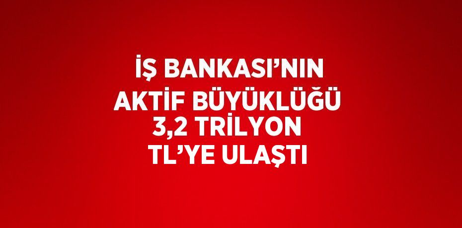 İŞ BANKASI’NIN AKTİF BÜYÜKLÜĞÜ 3,2 TRİLYON TL’YE ULAŞTI