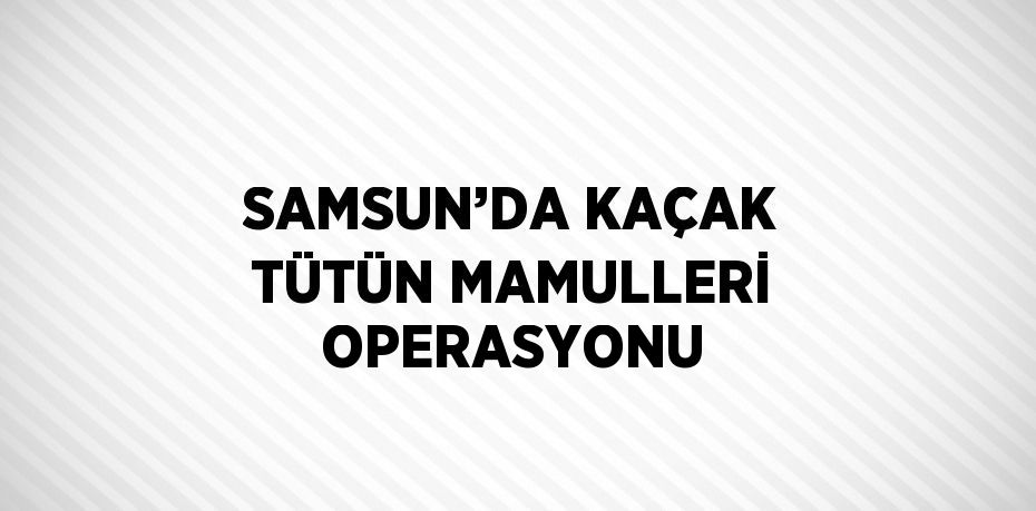 SAMSUN’DA KAÇAK TÜTÜN MAMULLERİ OPERASYONU