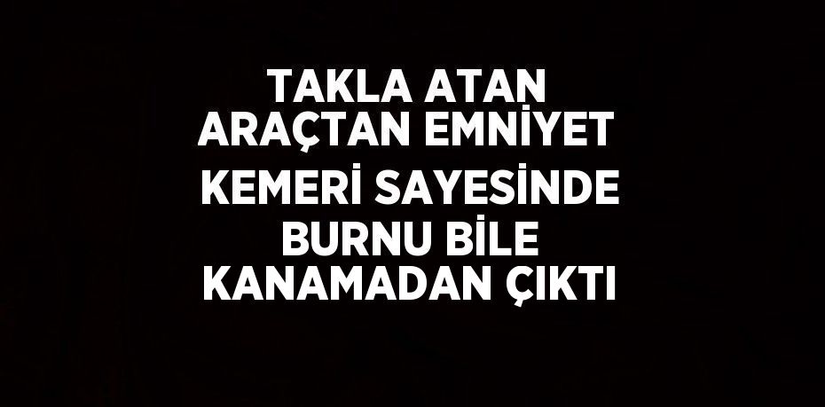 TAKLA ATAN ARAÇTAN EMNİYET KEMERİ SAYESİNDE BURNU BİLE KANAMADAN ÇIKTI