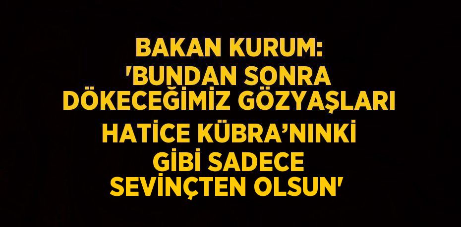 BAKAN KURUM: 'BUNDAN SONRA DÖKECEĞİMİZ GÖZYAŞLARI HATİCE KÜBRA’NINKİ GİBİ SADECE SEVİNÇTEN OLSUN'