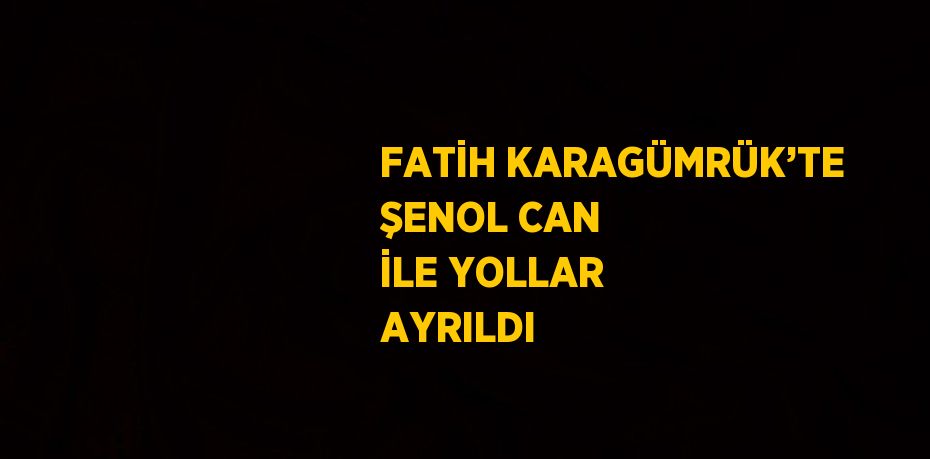 FATİH KARAGÜMRÜK’TE ŞENOL CAN İLE YOLLAR AYRILDI