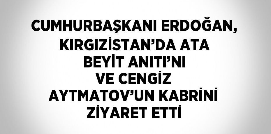 CUMHURBAŞKANI ERDOĞAN, KIRGIZİSTAN’DA ATA BEYİT ANITI’NI VE CENGİZ AYTMATOV’UN KABRİNİ ZİYARET ETTİ