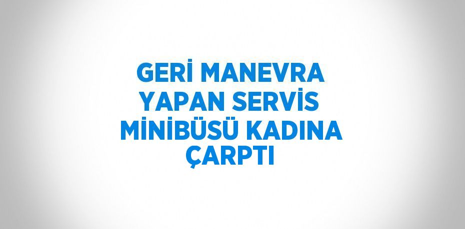 GERİ MANEVRA YAPAN SERVİS MİNİBÜSÜ KADINA ÇARPTI