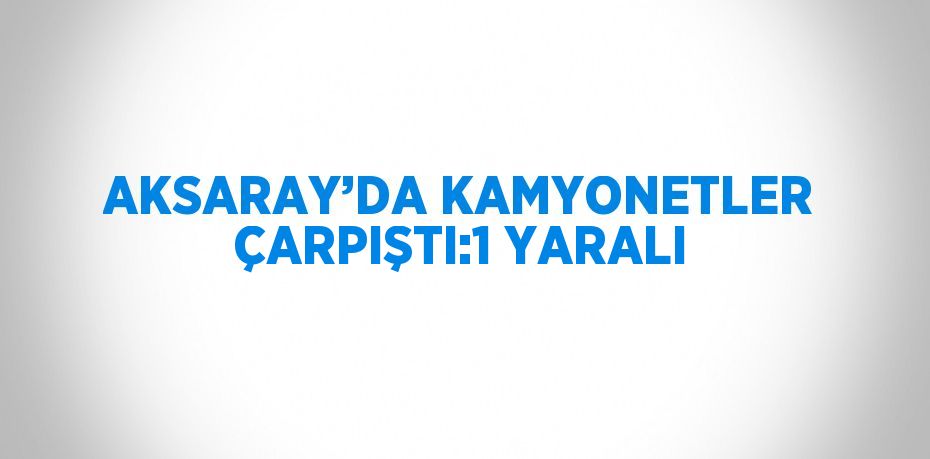 AKSARAY’DA KAMYONETLER ÇARPIŞTI:1 YARALI