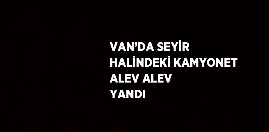 VAN’DA SEYİR HALİNDEKİ KAMYONET ALEV ALEV YANDI