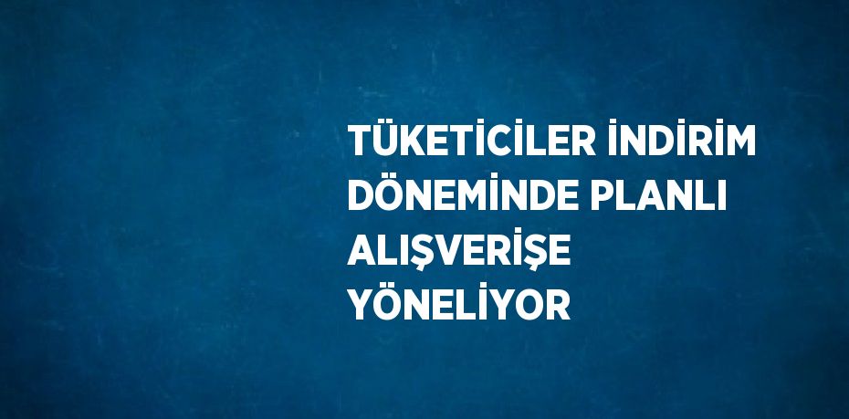 TÜKETİCİLER İNDİRİM DÖNEMİNDE PLANLI ALIŞVERİŞE YÖNELİYOR