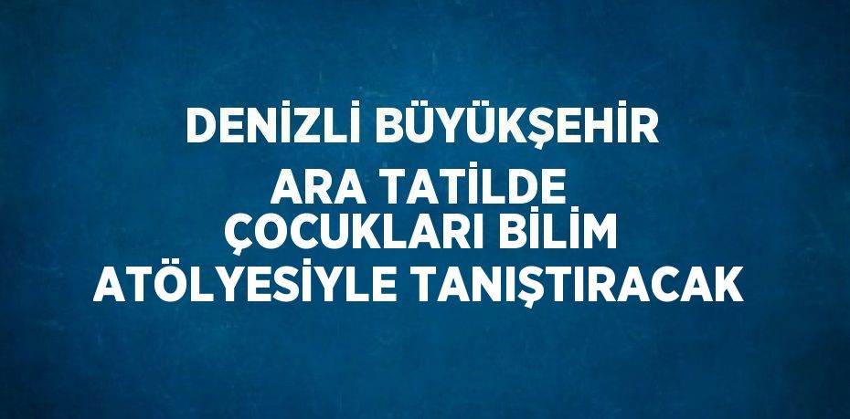 DENİZLİ BÜYÜKŞEHİR ARA TATİLDE ÇOCUKLARI BİLİM ATÖLYESİYLE TANIŞTIRACAK