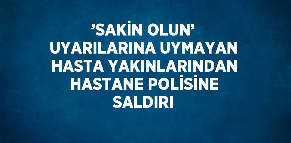 ’SAKİN OLUN’ UYARILARINA UYMAYAN HASTA YAKINLARINDAN HASTANE POLİSİNE SALDIRI